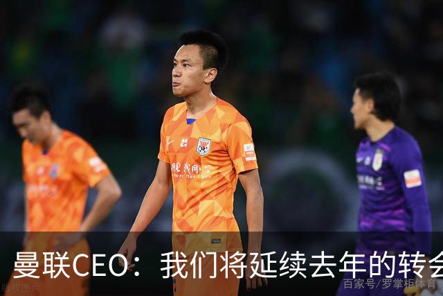 曼联CEO：我们将延续去年的转会策略，买对球队未来正确的人